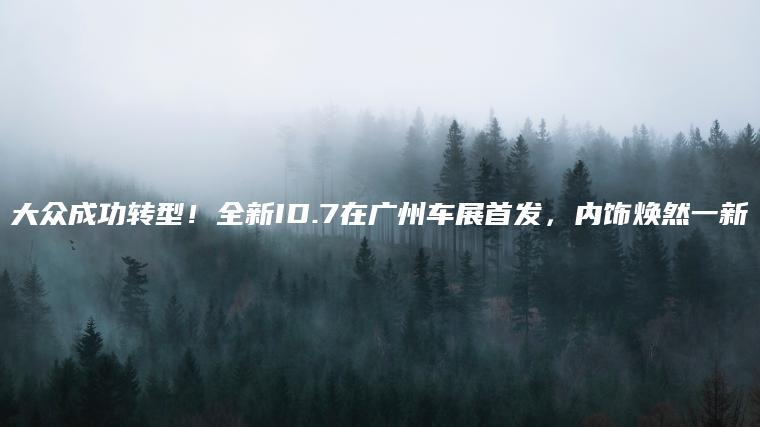 大众成功转型！全新ID.7在广州车展首发，内饰焕然一新