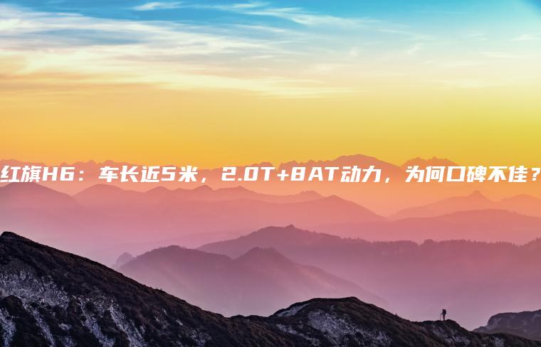 红旗H6：车长近5米，2.0T+8AT动力，为何口碑不佳？