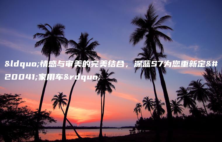 “情感与审美的完美结合，深蓝S7为您重新定义家用车”