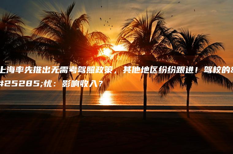 上海率先推出无需考驾照政策，其他地区纷纷跟进！驾校的担忧：影响收入？