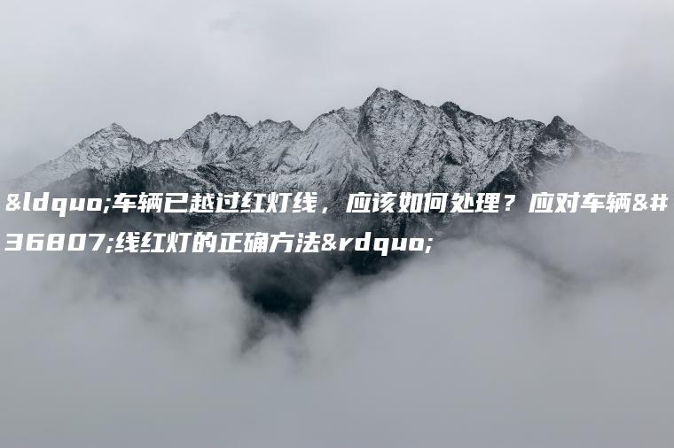 “车辆已越过红灯线，应该如何处理？应对车辆过线红灯的正确方法”