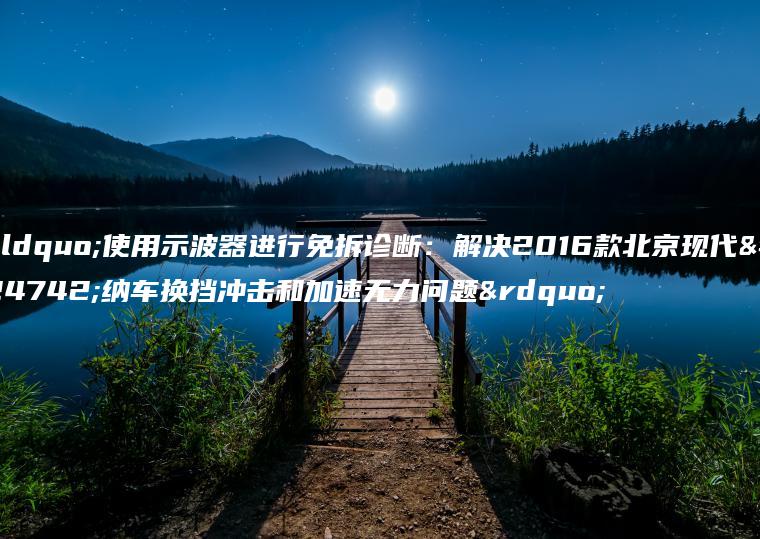 “使用示波器进行免拆诊断：解决2016款北京现代悦纳车换挡冲击和加速无力问题”