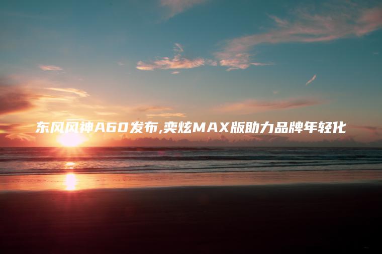 东风风神A60发布,奕炫MAX版助力品牌年轻化