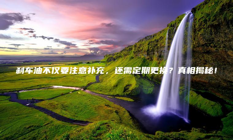 刹车油不仅要注意补充，还需定期更换？真相揭秘！