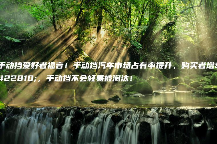 手动挡爱好者福音！手动挡汽车市场占有率提升，购买者增多，手动挡不会轻易被淘汰！
