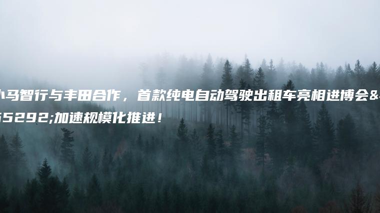 小马智行与丰田合作，首款纯电自动驾驶出租车亮相进博会，加速规模化推进！