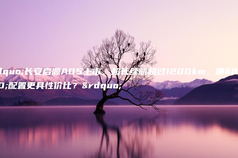 “长安启源A05上市，超长续航超过1200km，哪个配置更具性价比？”