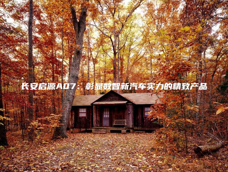 长安启源A07：彰显数智新汽车实力的精致产品