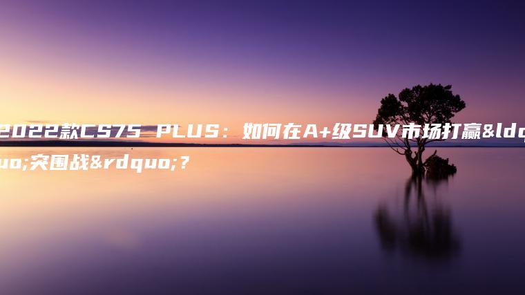 2022款CS75 PLUS：如何在A+级SUV市场打赢“突围战”？