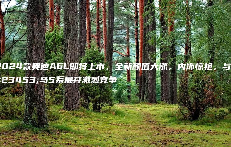 2024款奥迪A6L即将上市，全新颜值大涨，内饰惊艳，与宝马5系展开激烈竞争