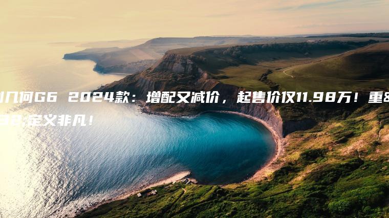 吉利几何G6 2024款：增配又减价，起售价仅11.98万！重新定义非凡！