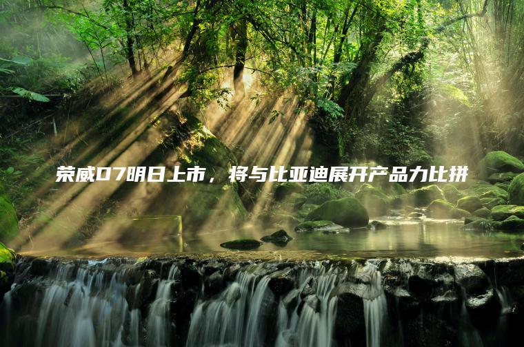 荣威D7明日上市，将与比亚迪展开产品力比拼