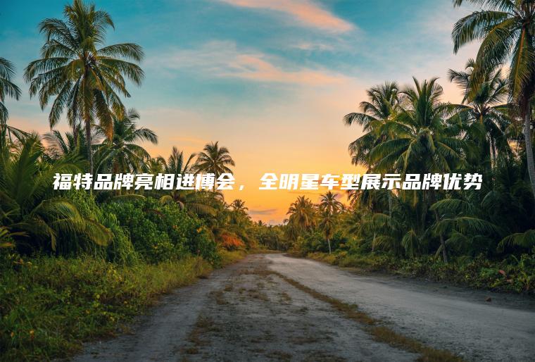 福特品牌亮相进博会，全明星车型展示品牌优势