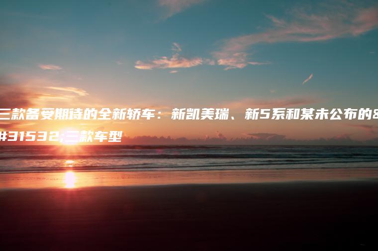 三款备受期待的全新轿车：新凯美瑞、新5系和某未公布的第三款车型