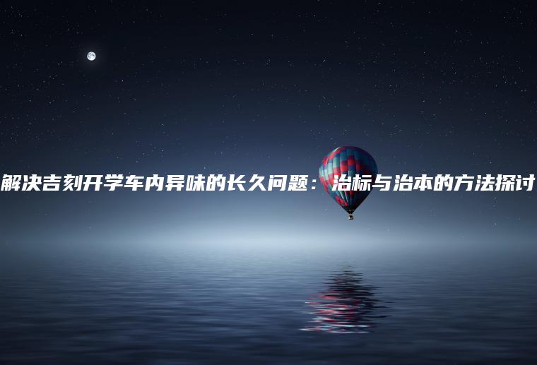 解决吉刻开学车内异味的长久问题：治标与治本的方法探讨