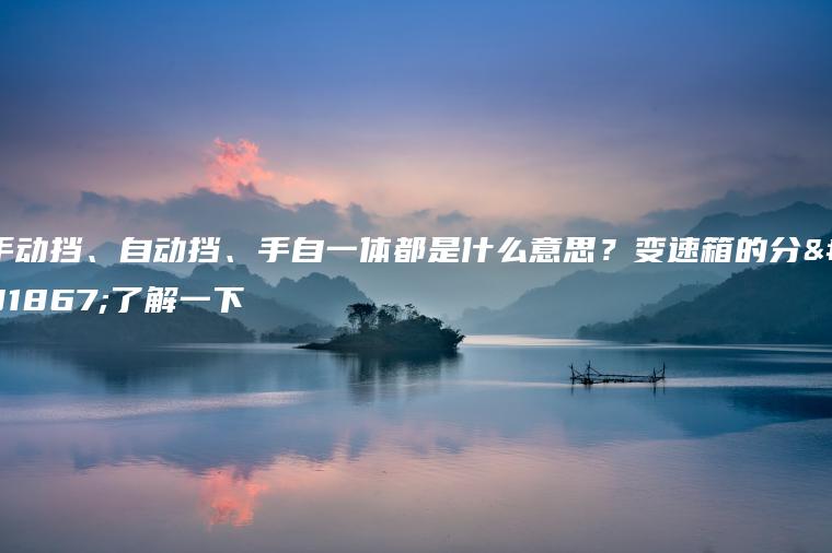 手动挡、自动挡、手自一体都是什么意思？变速箱的分类了解一下
