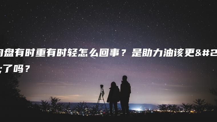 方向盘有时重有时轻怎么回事？是助力油该更换了吗？