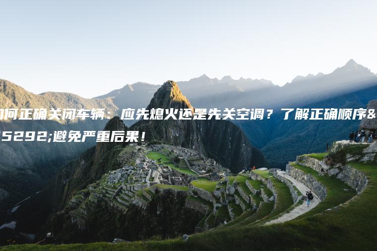 如何正确关闭车辆：应先熄火还是先关空调？了解正确顺序，避免严重后果！