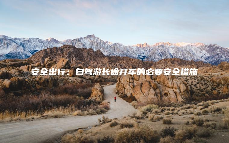 安全出行：自驾游长途开车的必要安全措施