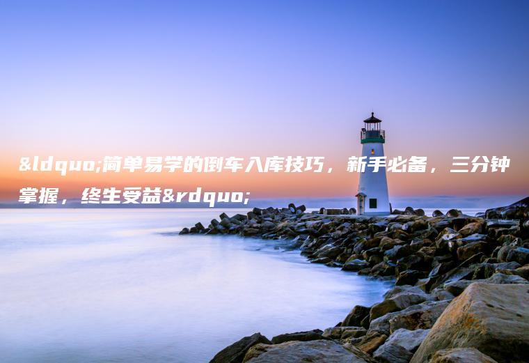 “简单易学的倒车入库技巧，新手必备，三分钟掌握，终生受益”