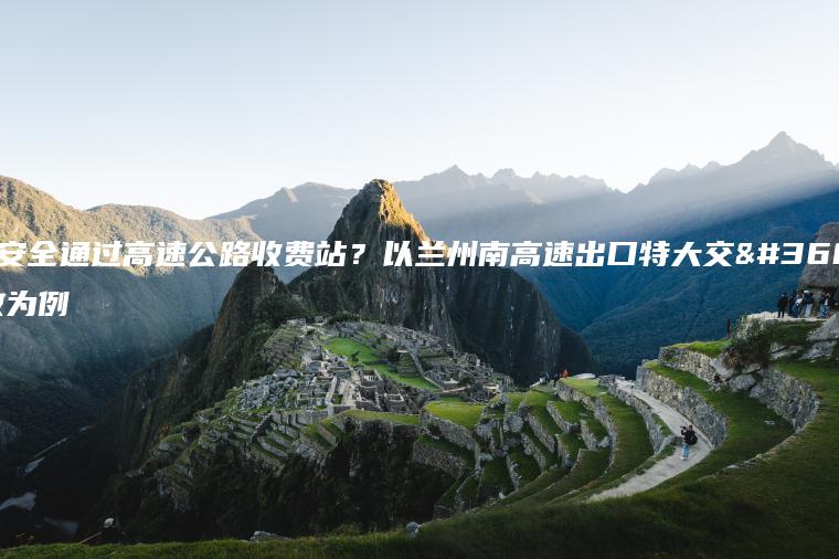 如何安全通过高速公路收费站？以兰州南高速出口特大交通事故为例