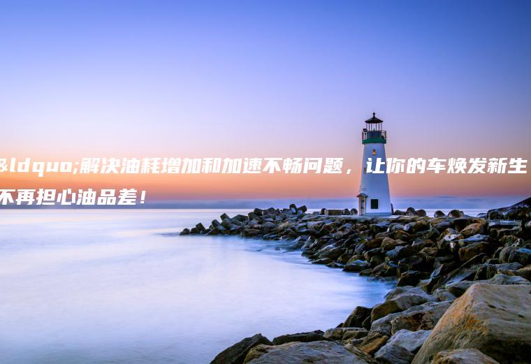 “解决油耗增加和加速不畅问题，让你的车焕发新生！不再担心油品差！