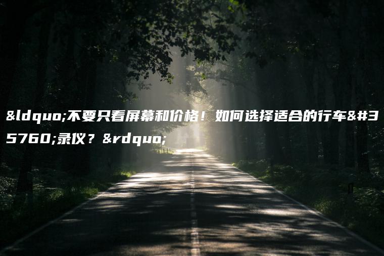 “不要只看屏幕和价格！如何选择适合的行车记录仪？”
