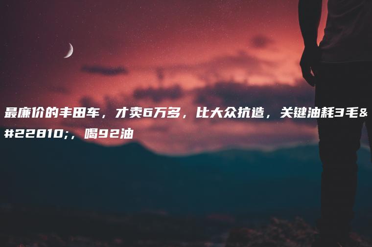 最廉价的丰田车，才卖6万多，比大众抗造，关键油耗3毛多，喝92油