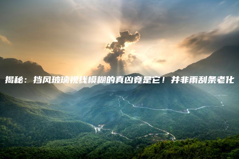 揭秘：挡风玻璃视线模糊的真凶竟是它！并非雨刮条老化
