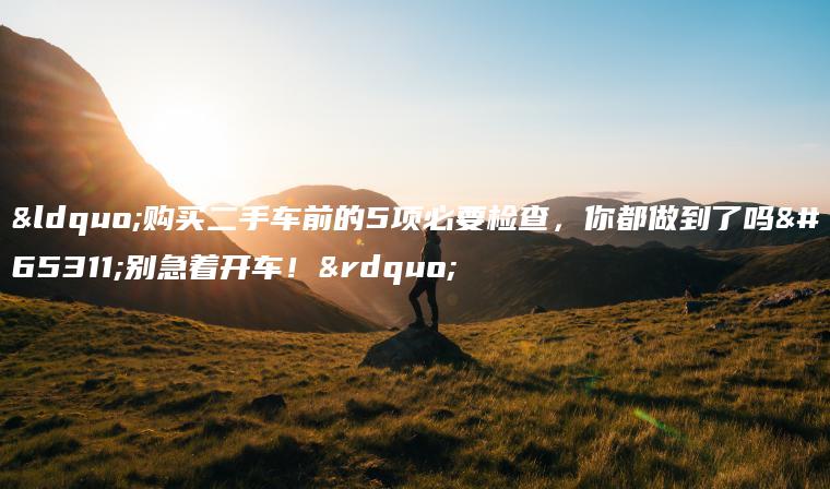 “购买二手车前的5项必要检查，你都做到了吗？别急着开车！”