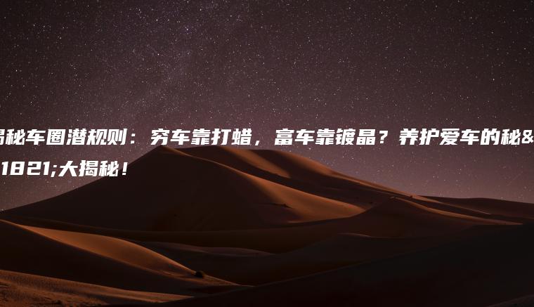 揭秘车圈潜规则：穷车靠打蜡，富车靠镀晶？养护爱车的秘籍大揭秘！